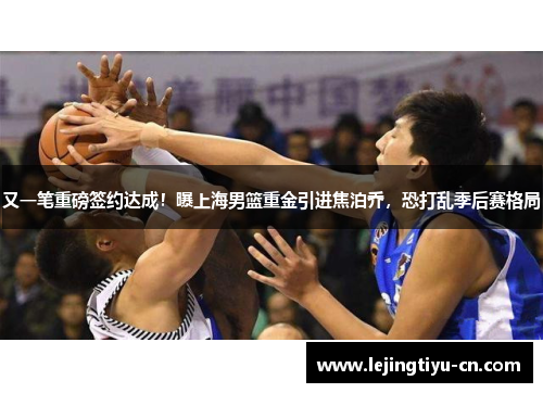 又一笔重磅签约达成！曝上海男篮重金引进焦泊乔，恐打乱季后赛格局