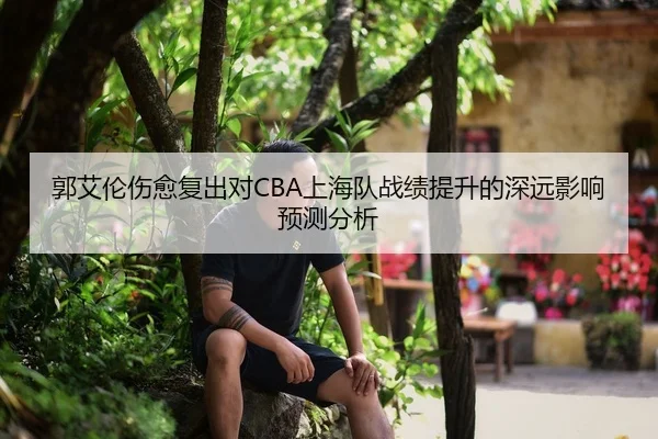 郭艾伦伤愈复出对CBA上海队战绩提升的深远影响预测分析