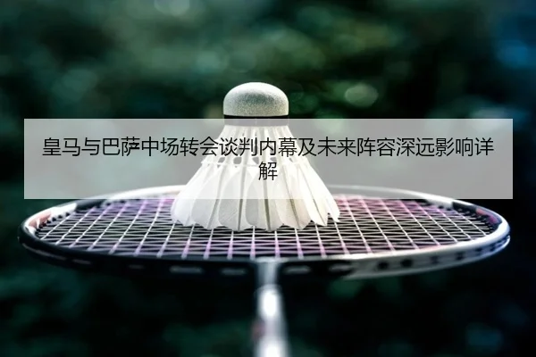 皇马与巴萨中场转会谈判内幕及未来阵容深远影响详解